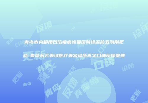 青岛市内眼角凹陷疤痕修复医院排名前五刚刚更新-青岛东芳美域医疗美容诊所真实口碑反馈整理