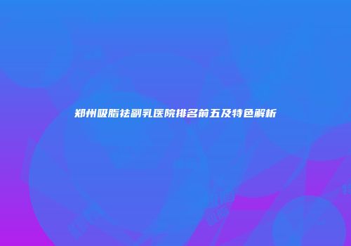 郑州吸脂祛副乳医院排名前五及特色解析