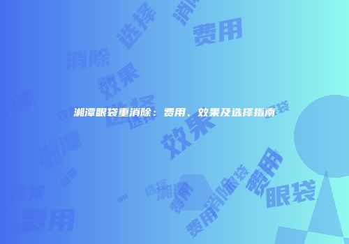 湘潭眼袋重消除：费用、效果及选择指南