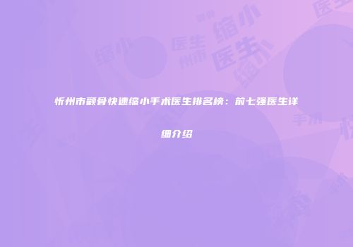 忻州市颧骨快速缩小手术医生排名榜：前七强医生详细介绍