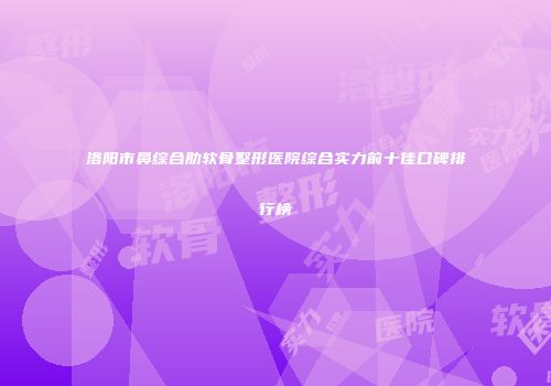 洛阳市鼻综合肋软骨整形医院综合实力前十佳口碑排行榜