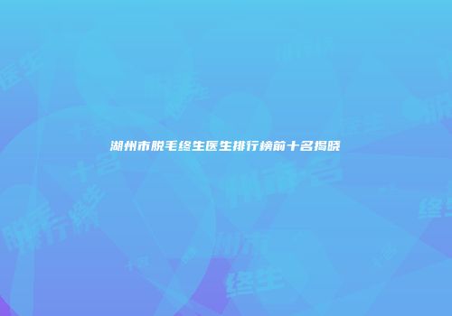 湖州市脱毛终生医生排行榜前十名揭晓