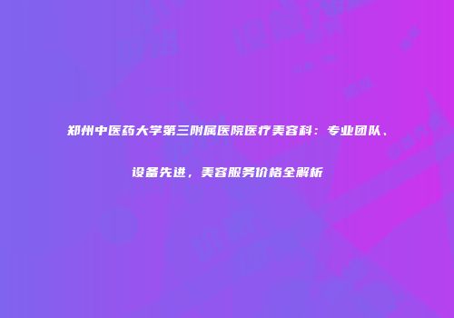 郑州中医药大学第三附属医院医疗美容科：专业团队、设备先进，美容服务价格全解析