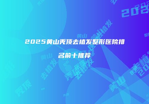 2025黄山秃顶去植发整形医院排名前十推荐
