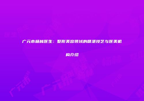 广元市杨林医生：整形美容领域的精湛技艺与医美机构介绍