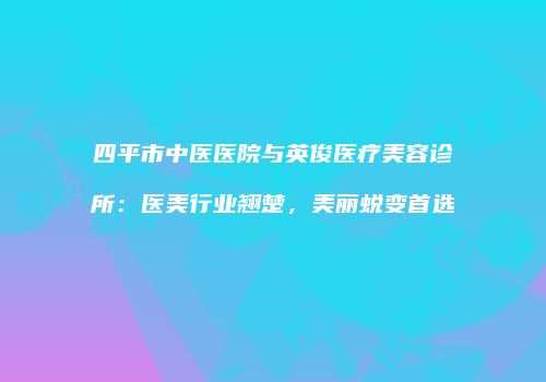 四平市中医医院与英俊医疗美容诊所：医美行业翘楚，美丽蜕变首选