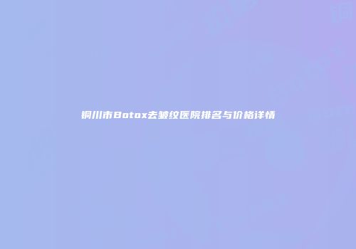 铜川市Botox去皱纹医院排名与价格详情