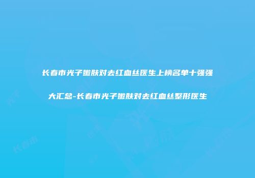 长春市光子嫩肤对去红血丝医生上榜名单十强强大汇总-长春市光子嫩肤对去红血丝整形医生