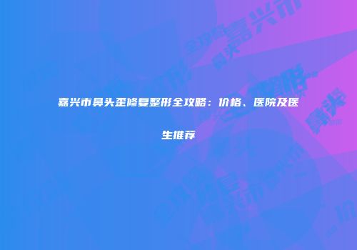 嘉兴市鼻头歪修复整形全攻略：价格、医院及医生推荐