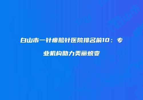 白山市一针瘦脸针医院排名前10：专业机构助力美丽蜕变