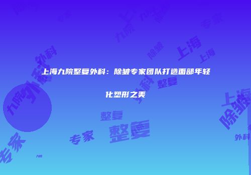 上海九院整复外科：除皱专家团队打造面部年轻化塑形之美