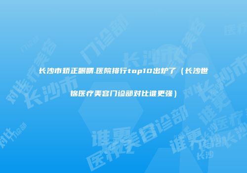 长沙市矫正眼睛.医院排行top10出炉了（长沙世锦医疗美容门诊部对比谁更强）