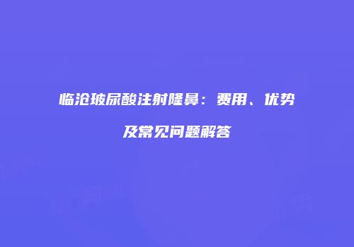 临沧玻尿酸注射隆鼻：费用、优势及常见问题解答
