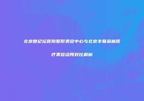 北京世纪坛医院整形美容中心与北京丰联丽格医疗美容诊所对比解析