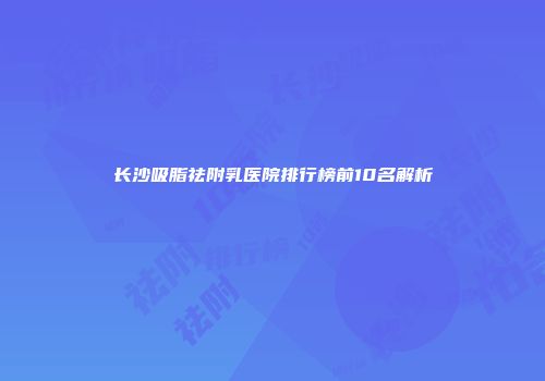长沙吸脂祛附乳医院排行榜前10名解析