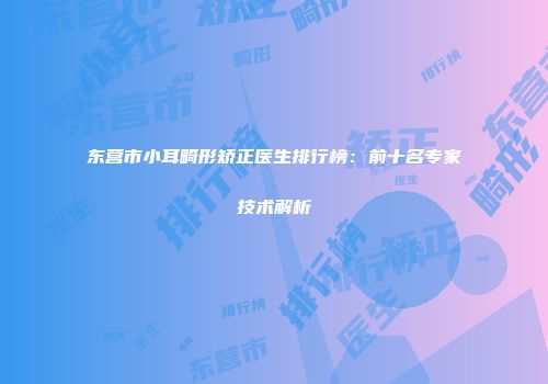东营市小耳畸形矫正医生排行榜：前十名专家技术解析