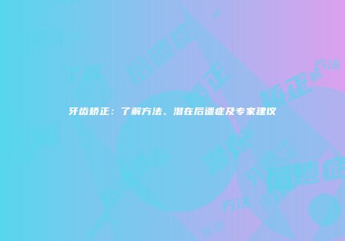 牙齿矫正：了解方法、潜在后遗症及专家建议