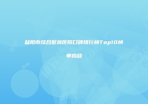 益阳市综合整鼻医院口碑排行榜Top10榜单揭晓