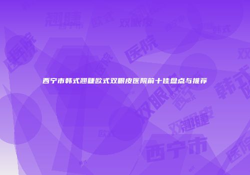 西宁市韩式翘睫欧式双眼皮医院前十佳盘点与推荐