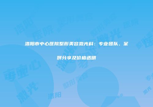洛阳市中心医院整形美容激光科：专业团队、案例分享及价格透明
