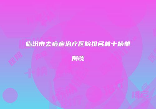 临汾市去痘疤治疗医院排名前十榜单揭晓
