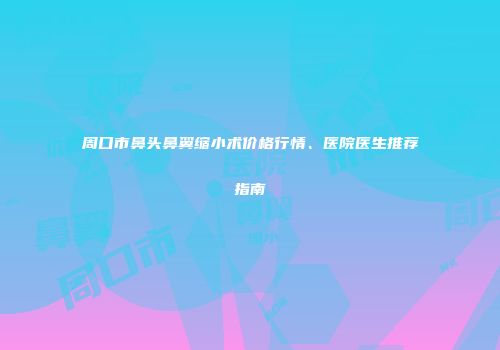 周口市鼻头鼻翼缩小术价格行情、医院医生推荐指南