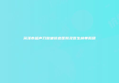 菏泽市超声刀除皱抗衰医院及医生榜单揭晓