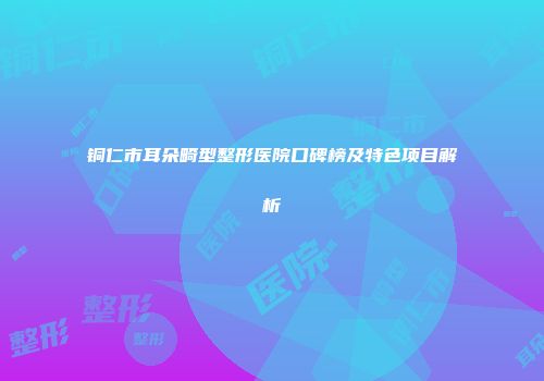 铜仁市耳朵畸型整形医院口碑榜及特色项目解析