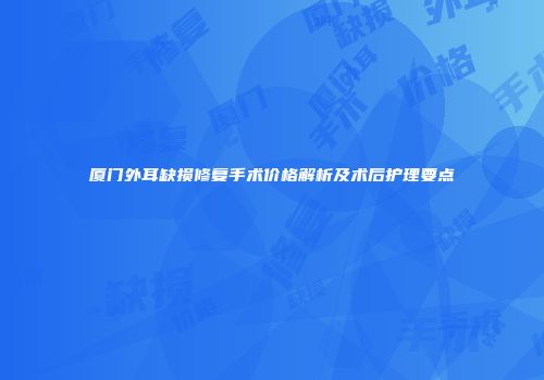 厦门外耳缺损修复手术价格解析及术后护理要点