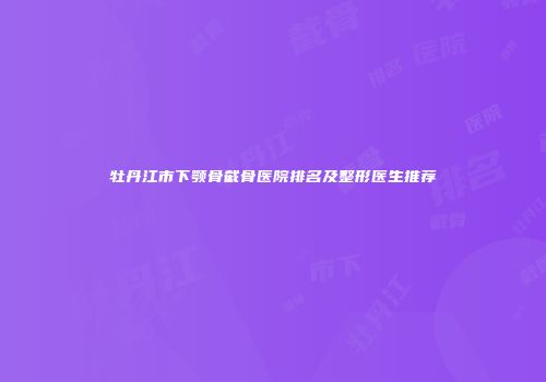 牡丹江市下颚骨截骨医院排名及整形医生推荐