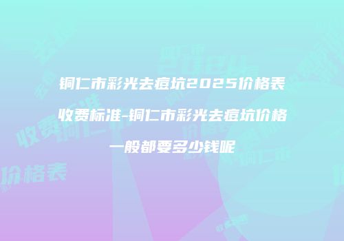 铜仁市彩光去痘坑2025价格表收费标准-铜仁市彩光去痘坑价格一般都要多少钱呢