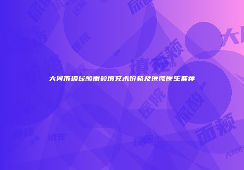 大同市玻尿酸面颊填充术价格及医院医生推荐