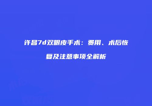 许昌7d双眼皮手术：费用、术后恢复及注意事项全解析