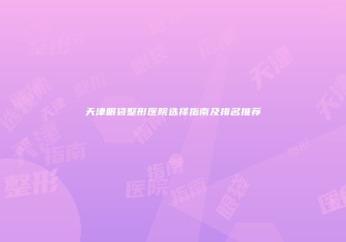天津眼袋整形医院选择指南及排名推荐