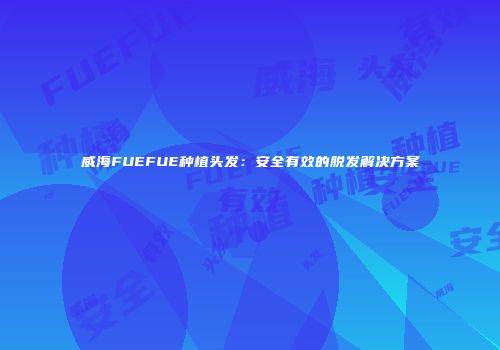 威海FUEFUE种植头发：安全有效的脱发解决方案
