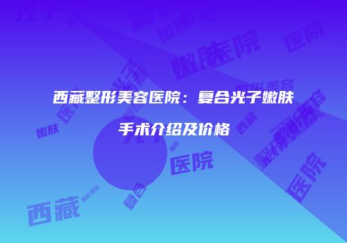 西藏整形美容医院：复合光子嫩肤手术介绍及价格