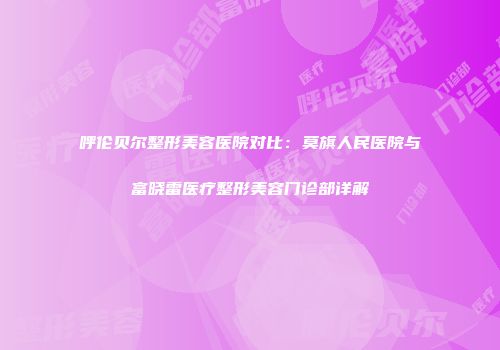 呼伦贝尔整形美容医院对比：莫旗人民医院与富晓雷医疗整形美容门诊部详解