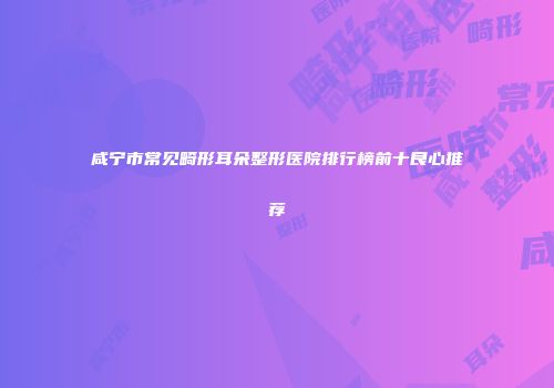 咸宁市常见畸形耳朵整形医院排行榜前十良心推荐
