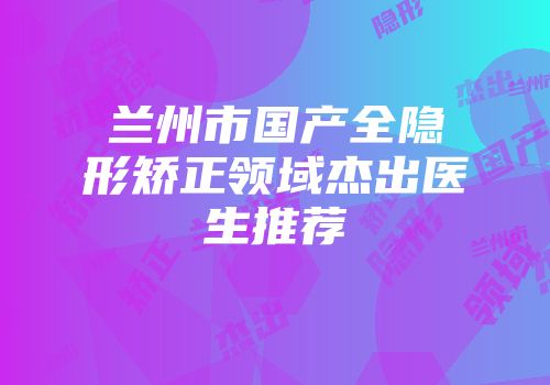 兰州市国产全隐形矫正领域杰出医生推荐