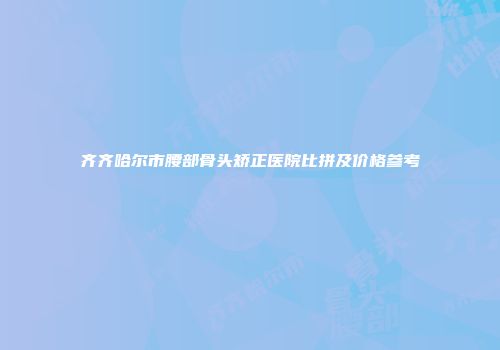 齐齐哈尔市腰部骨头矫正医院比拼及价格参考