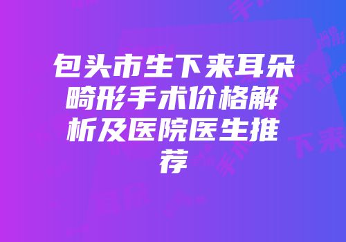 包头市生下来耳朵畸形手术价格解析及医院医生推荐