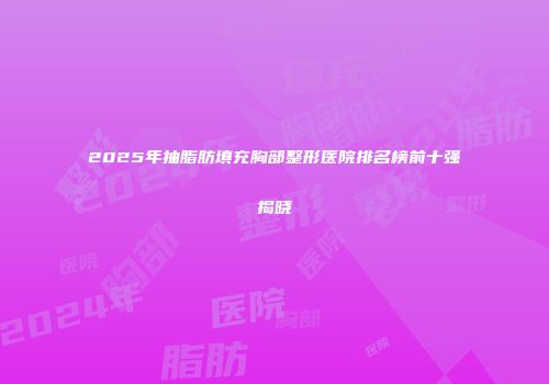 2025年抽脂肪填充胸部整形医院排名榜前十强揭晓
