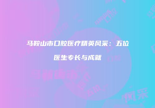 马鞍山市口腔医疗精英风采：五位医生专长与成就