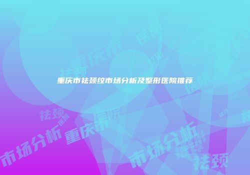 重庆市祛颈纹市场分析及整形医院推荐