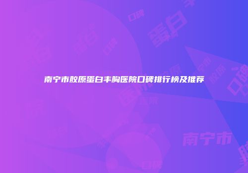 南宁市胶原蛋白丰胸医院口碑排行榜及推荐
