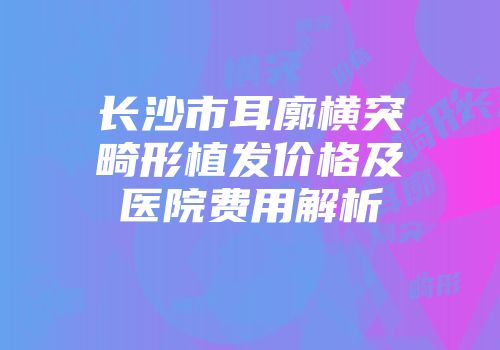 长沙市耳廓横突畸形植发价格及医院费用解析