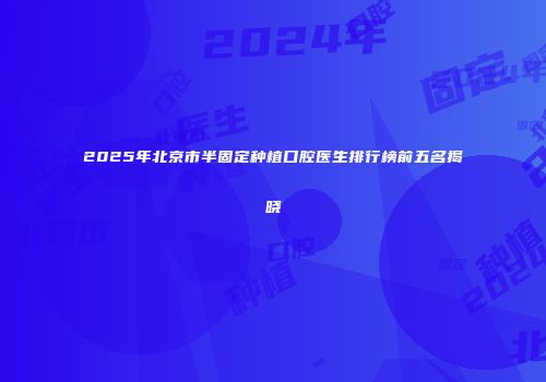2025年北京市半固定种植口腔医生排行榜前五名揭晓