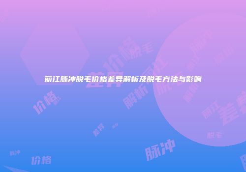 丽江脉冲脱毛价格差异解析及脱毛方法与影响