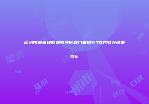 湖州市塑美极除皱紧肤医院口碑排行TOP10强榜单发布