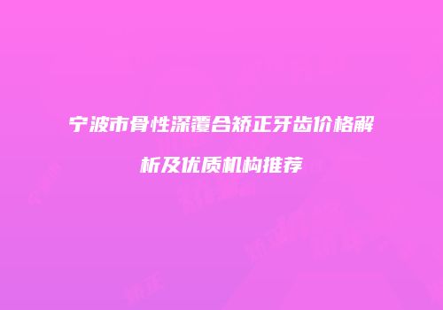 宁波市骨性深覆合矫正牙齿价格解析及优质机构推荐